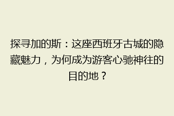 探寻加的斯:这座西班牙古城的隐藏魅力,为何成为游客心驰神往的目的地?