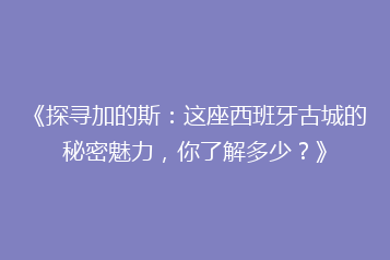 《探寻加的斯:这座西班牙古城的秘密魅力,你了解多少?》