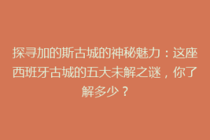 探寻加的斯古城的神秘魅力：这座西班牙古城的五大未解之谜，你了解多少？