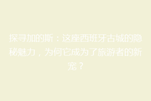 探寻加的斯：这座西班牙古城的隐秘魅力，为何它成为了旅游者的新宠？