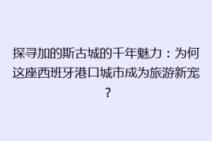 探寻加的斯古城的千年魅力：为何这座西班牙港口城市成为旅游新宠？