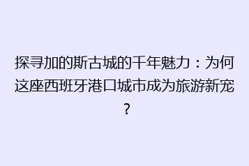 探寻加的斯古城的千年魅力:为何这座西班牙港口城市成为旅游新宠?