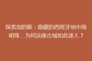 探索加的斯：隐藏的西班牙地中海明珠，为何这座古城如此迷人？