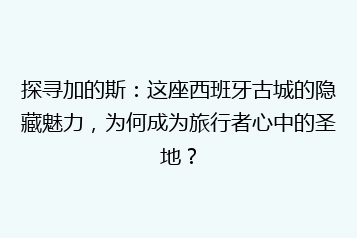 探寻加的斯:这座西班牙古城的隐藏魅力,为何成为旅行者心中的圣地?