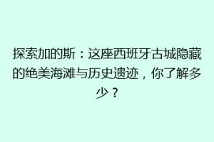 探索加的斯：这座西班牙古城隐藏的绝美海滩与历史遗迹，你了解多少？