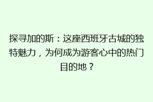 探寻加的斯：这座西班牙古城的独特魅力，为何成为游客心中的热门目的地？