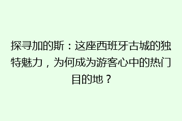 探寻加的斯:这座西班牙古城的独特魅力,为何成为游客心中的热门目的地?