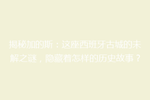 揭秘加的斯：这座西班牙古城的未解之谜，隐藏着怎样的历史故事？