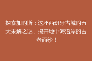 探索加的斯：这座西班牙古城的五大未解之谜，揭开地中海沿岸的古老面纱！