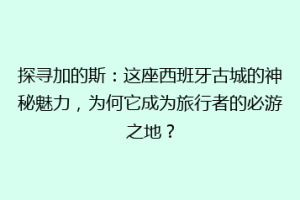 探寻加的斯：这座西班牙古城的神秘魅力，为何它成为旅行者的必游之地？