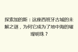 探索加的斯：这座西班牙古城的未解之谜，为何它成为了地中海的璀璨明珠？