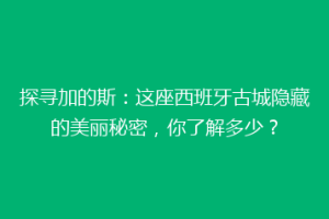 探寻加的斯：这座西班牙古城隐藏的美丽秘密，你了解多少？