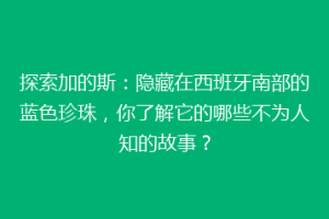探索加的斯：隐藏在西班牙南部的蓝色珍珠，你了解它的哪些不为人知的故事？