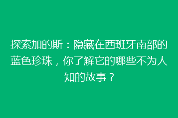 探索加的斯:隐藏在西班牙南部的蓝色珍珠,你了解它的哪些不为人知的故事?