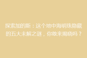 探索加的斯：这个地中海明珠隐藏的五大未解之谜，你敢来揭晓吗？