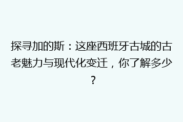 探寻加的斯:这座西班牙古城的古老魅力与现代化变迁,你了解多少?