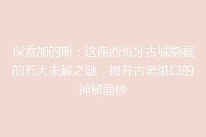 探索加的斯：这座西班牙古城隐藏的五大未解之谜，揭开古老港口的神秘面纱