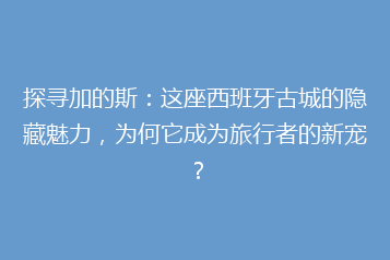 探寻加的斯:这座西班牙古城的隐藏魅力,为何它成为旅行者的新宠?