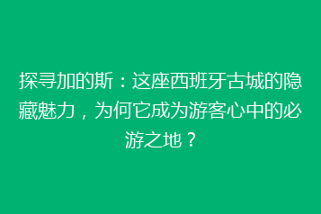 探寻加的斯:这座西班牙古城的隐藏魅力,为何它成为游客心中的必游之地?