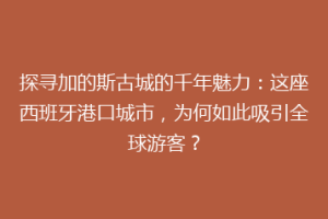 探寻加的斯古城的千年魅力：这座西班牙港口城市，为何如此吸引全球游客？