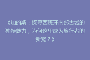《加的斯：探寻西班牙南部古城的独特魅力，为何这里成为旅行者的新宠？》