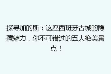 探寻加的斯:这座西班牙古城的隐藏魅力,你不可错过的五大绝美景点!