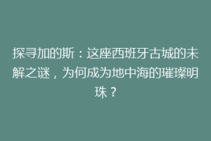 探寻加的斯：这座西班牙古城的未解之谜，为何成为地中海的璀璨明珠？