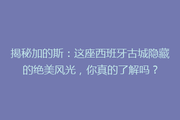 揭秘加的斯:这座西班牙古城隐藏的绝美风光,你真的了解吗?