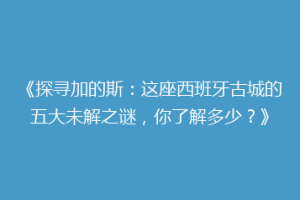 《探寻加的斯：这座西班牙古城的五大未解之谜，你了解多少？》