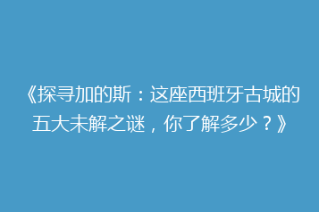 《探寻加的斯:这座西班牙古城的五大未解之谜,你了解多少?》