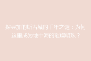探寻加的斯古城的千年之谜：为何这里成为地中海的璀璨明珠？