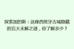 探索加的斯：这座西班牙古城隐藏的五大未解之谜，你了解多少？