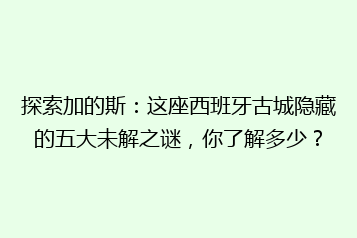 探索加的斯:这座西班牙古城隐藏的五大未解之谜,你了解多少?