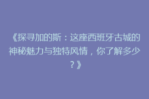 《探寻加的斯：这座西班牙古城的神秘魅力与独特风情，你了解多少？》