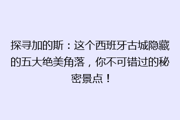 探寻加的斯：这个西班牙古城隐藏的五大绝美角落，你不可错过的秘密景点！