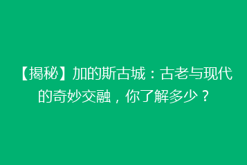 【揭秘】加的斯古城:古老与现代的奇妙交融,你了解多少?