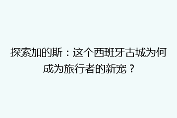 探索加的斯:这个西班牙古城为何成为旅行者的新宠?