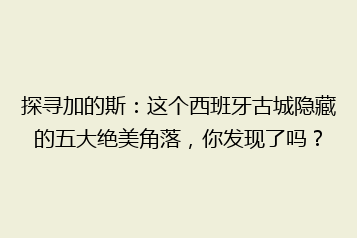 探寻加的斯:这个西班牙古城隐藏的五大绝美角落,你发现了吗?