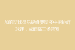 加的斯球员昂提维罗斯竖中指挑衅球迷，或面临三场禁赛