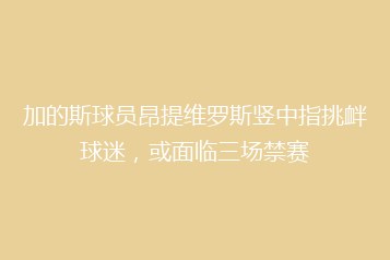 加的斯球员昂提维罗斯竖中指挑衅球迷,或面临三场禁赛