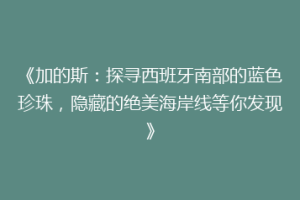 《加的斯：探寻西班牙南部的蓝色珍珠，隐藏的绝美海岸线等你发现》