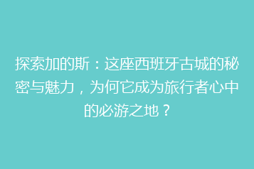 探索加的斯：这座西班牙古城的秘密与魅力，为何它成为旅行者心中的必游之地？