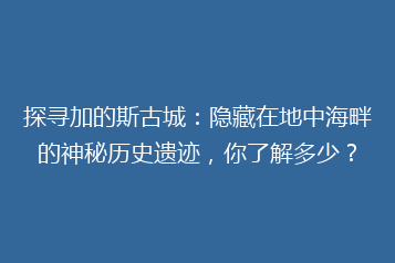 探寻加的斯古城:隐藏在地中海畔的神秘历史遗迹,你了解多少?