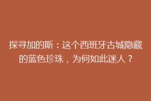 探寻加的斯：这个西班牙古城隐藏的蓝色珍珠，为何如此迷人？