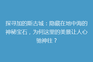 探寻加的斯古城:隐藏在地中海的神秘宝石,为何这里的美景让人心驰神往?