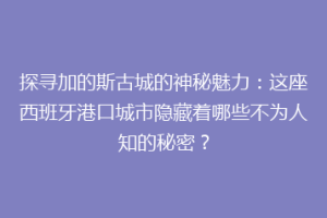 探寻加的斯古城的神秘魅力：这座西班牙港口城市隐藏着哪些不为人知的秘密？