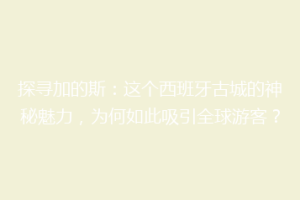 探寻加的斯：这个西班牙古城的神秘魅力，为何如此吸引全球游客？