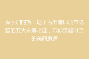 探索加的斯：这个古老港口城市隐藏的五大未解之谜，带你穿越时空的美丽邂逅