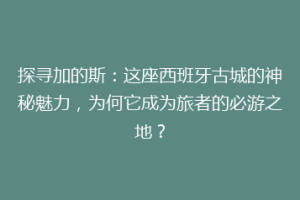 探寻加的斯：这座西班牙古城的神秘魅力，为何它成为旅者的必游之地？