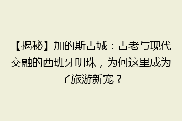 【揭秘】加的斯古城:古老与现代交融的西班牙明珠,为何这里成为了旅游新宠?